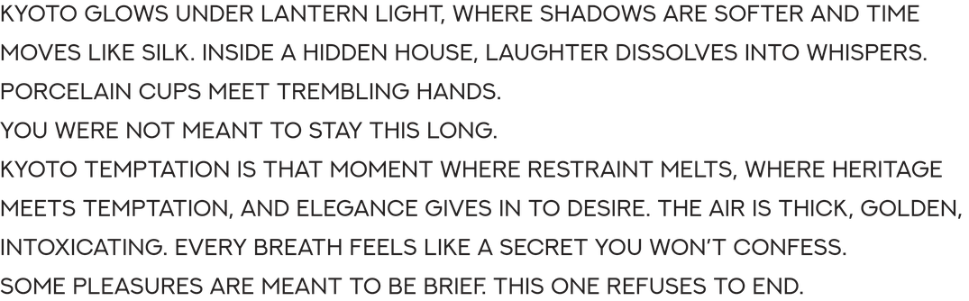Kyoto glows under lantern light, where shadows are softer and time moves like silk. Inside a hidden house, laughter dissolves into whispers. Porcelain cups meet trembling hands.