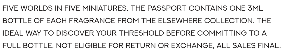 Five worlds in five miniatures. The Passport contains one 3ml bottle of each fragrance from THE ELSEWHERE collection. The ideal way to discover your threshold before committing to a full bottle. Not eligible for return or exchange — all sales final.